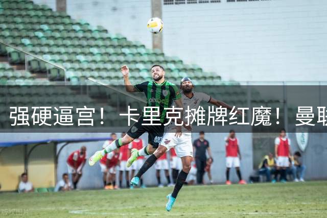 强硬逼宫！卡里克摊牌红魔！曼联 1.35 亿王炸双签必须拿下